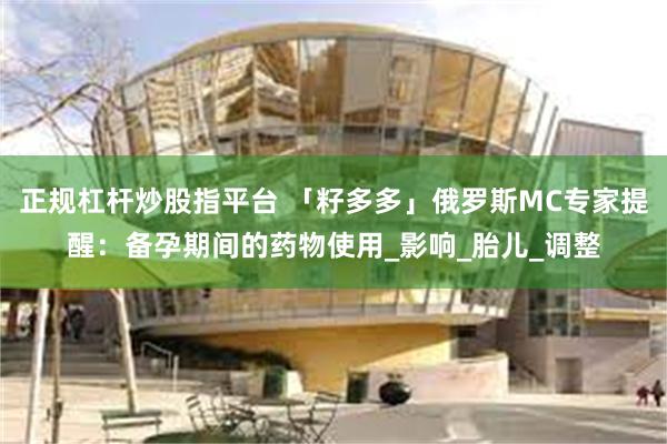 正规杠杆炒股指平台 「籽多多」俄罗斯MC专家提醒：备孕期间的药物使用_影响_胎儿_调整