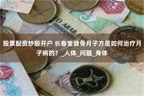 股票配资炒股开户 长春堂健骨月子方是如何治疗月子病的？_人体_问题_身体