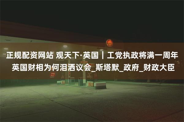 正规配资网站 观天下·英国｜工党执政将满一周年 英国财相为何泪洒议会_斯塔默_政府_财政大臣