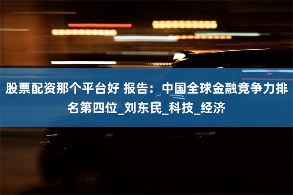 股票配资那个平台好 报告：中国全球金融竞争力排名第四位_刘东民_科技_经济
