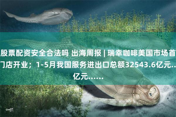 股票配资安全合法吗 出海周报 | 瑞幸咖啡美国市场首批门店开业；1-5月我国服务进出口总额32543.6亿元......