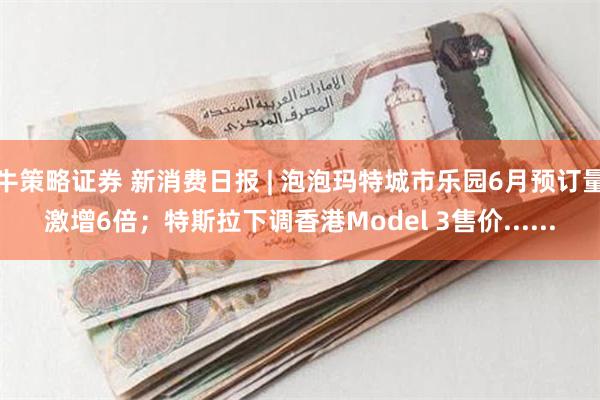 牛策略证券 新消费日报 | 泡泡玛特城市乐园6月预订量激增6倍；特斯拉下调香港Model 3售价......